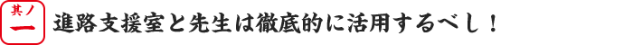 其の一、進路支援室と先生は徹底的に活用するべし！